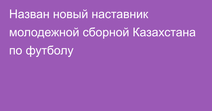 Назван новый наставник молодежной сборной Казахстана по футболу