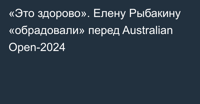 «Это здорово». Елену Рыбакину «обрадовали» перед Australian Open-2024