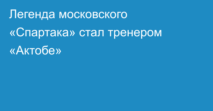 Легенда московского «Спартака» стал тренером «Актобе»