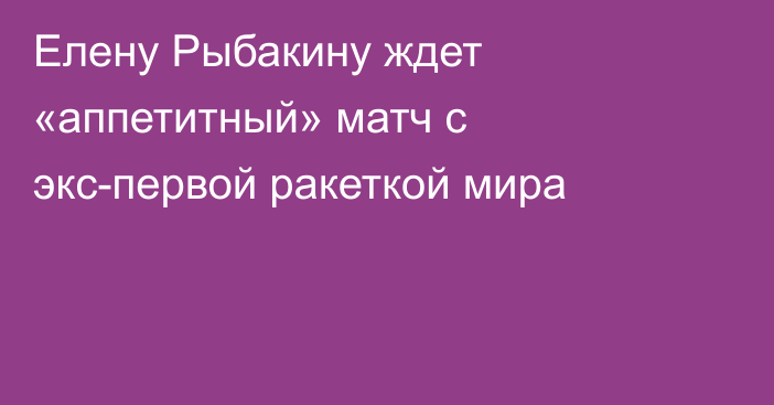 Елену Рыбакину ждет «аппетитный» матч с экс-первой ракеткой мира