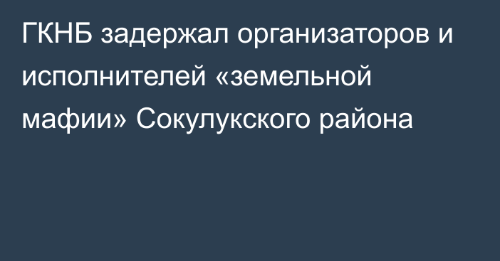 ГКНБ задержал организаторов и исполнителей «земельной мафии» Сокулукского района