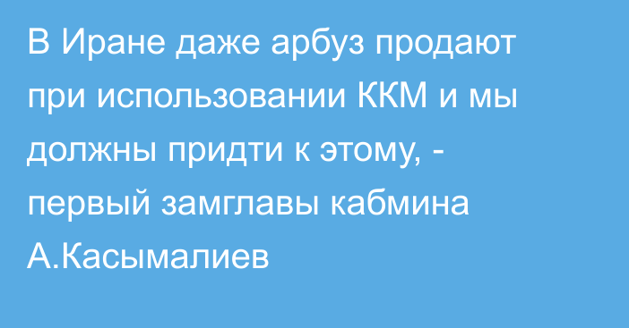 В Иране даже арбуз продают при использовании ККМ и мы должны придти к этому, - первый замглавы кабмина А.Касымалиев