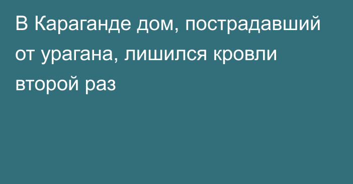 В Караганде дом, пострадавший от урагана, лишился кровли второй раз