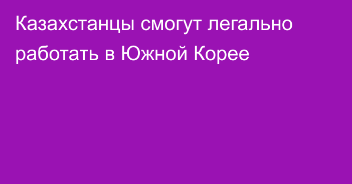 Казахстанцы смогут легально работать в Южной Корее