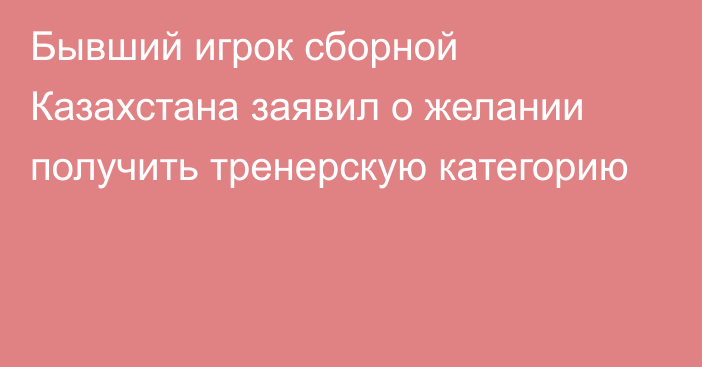 Бывший игрок сборной Казахстана заявил о желании получить тренерскую категорию