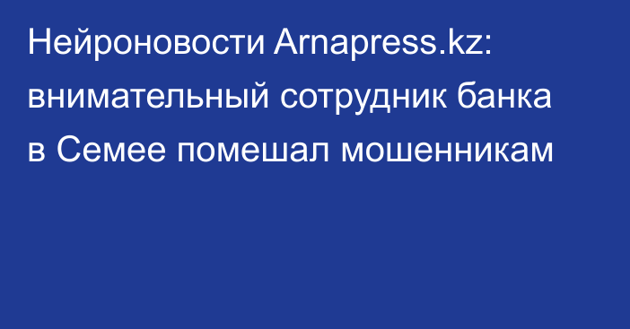 Нейроновости Arnapress.kz: внимательный сотрудник банка в Семее помешал мошенникам