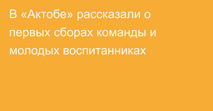 В «Актобе» рассказали о первых сборах команды и молодых воспитанниках