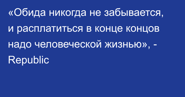 «Обида никогда не забывается, и расплатиться в конце концов надо человеческой жизнью», - Republic 