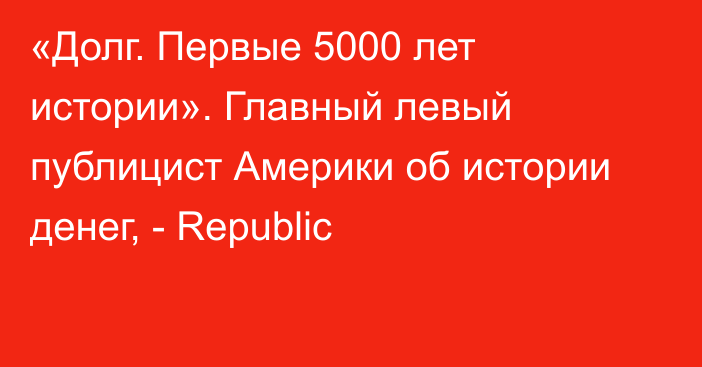 «Долг. Первые 5000 лет истории». Главный левый публицист Америки об истории денег, - Republic