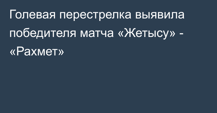 Голевая перестрелка выявила победителя матча «Жетысу» - «Рахмет»