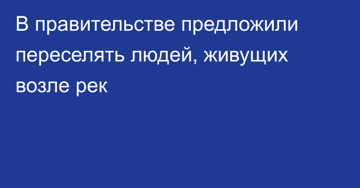 В правительстве предложили переселять людей, живущих возле рек