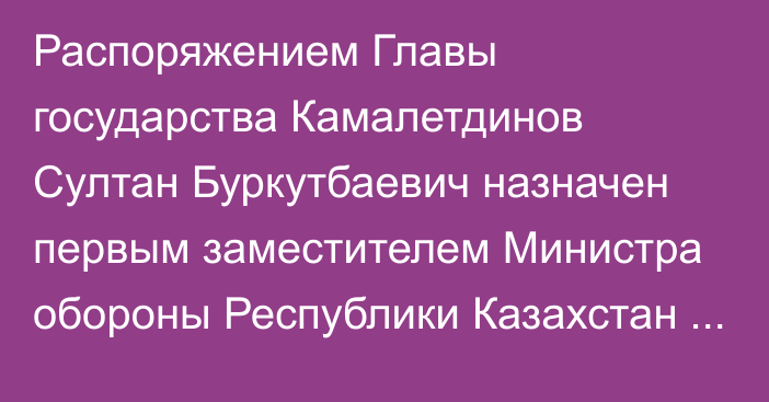 Распоряжением Главы государства Камалетдинов Султан Буркутбаевич назначен первым заместителем Министра обороны Республики Казахстан – начальником Генерального штаба Вооруженных Сил Республики Казахстан, он освобожден от ранее занимаемой должности