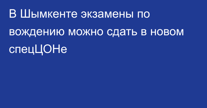 В Шымкенте  экзамены по вождению можно сдать в новом спецЦОНе