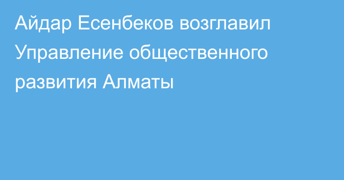 Айдар Есенбеков возглавил Управление общественного развития Алматы