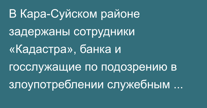 В Кара-Суйском районе задержаны сотрудники «Кадастра», банка и госслужащие по подозрению в злоупотреблении служебным положением, - МВД