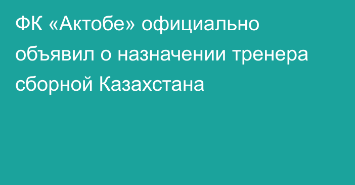 ФК «Актобе» официально объявил о назначении тренера сборной Казахстана