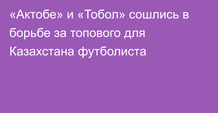 «Актобе» и «Тобол» сошлись в борьбе за топового для Казахстана футболиста