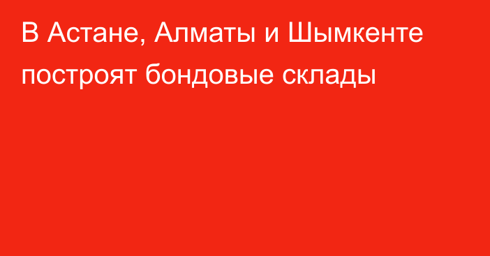 В Астане, Алматы и Шымкенте построят бондовые склады