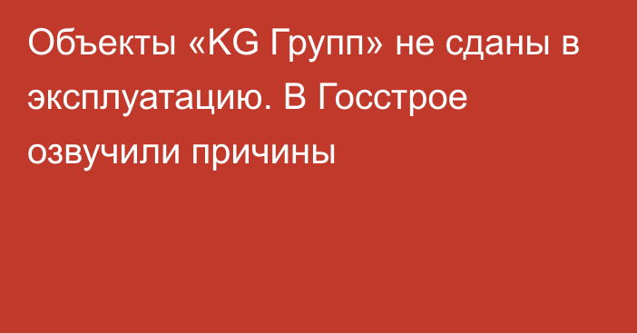 Объекты «KG Групп» не сданы в эксплуатацию. В Госстрое озвучили причины