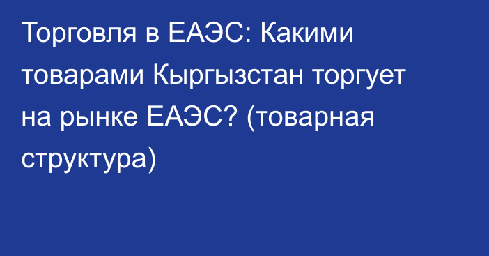 Торговля в ЕАЭС: Какими товарами Кыргызстан торгует на рынке ЕАЭС? (товарная структура)