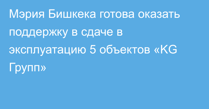 Мэрия Бишкека готова оказать поддержку в сдаче в эксплуатацию 5 объектов «KG Групп»