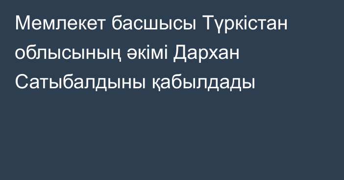 Мемлекет басшысы Түркістан облысының әкімі Дархан Сатыбалдыны қабылдады