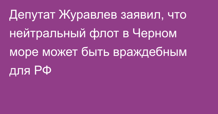 Депутат Журавлев заявил, что нейтральный флот в Черном море может быть враждебным для РФ