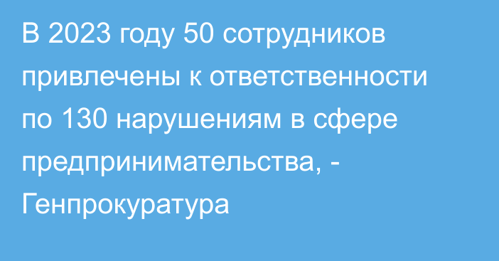 В 2023 году 50 сотрудников привлечены к ответственности по 130 нарушениям в сфере предпринимательства, - Генпрокуратура