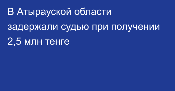 В Атырауской области задержали судью при получении 2,5 млн тенге