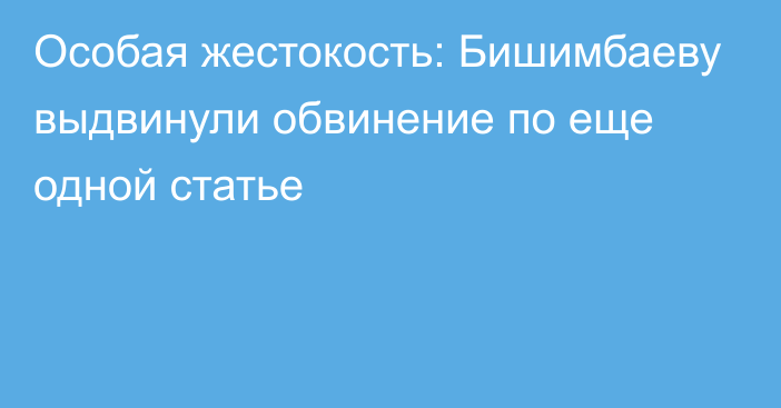 Особая жестокость: Бишимбаеву выдвинули обвинение по еще одной статье