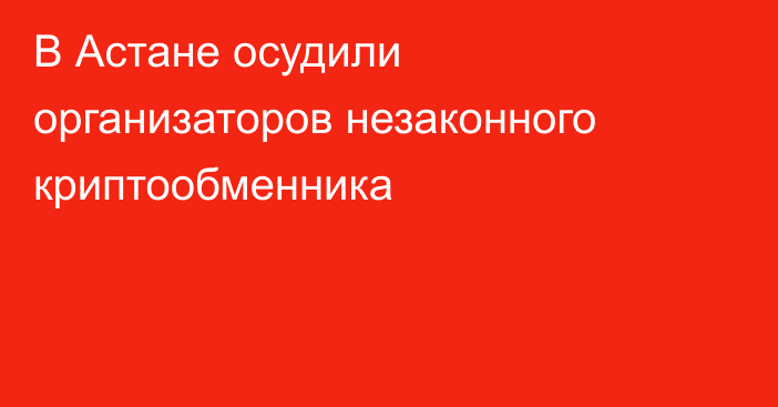 В Астане осудили организаторов незаконного криптообменника