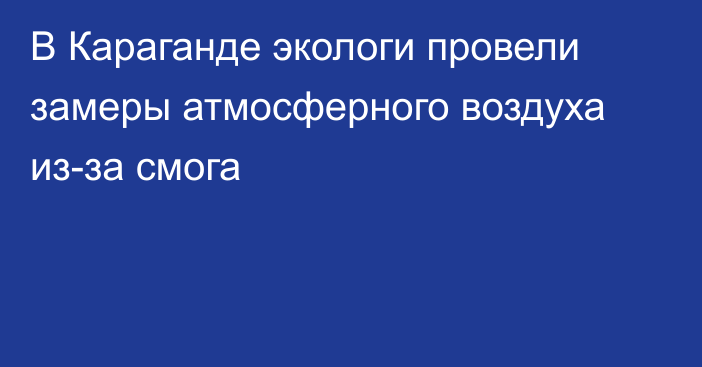 В Караганде экологи провели замеры атмосферного воздуха из-за смога