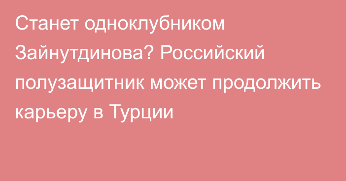 Станет одноклубником Зайнутдинова? Российский полузащитник может продолжить карьеру в Турции