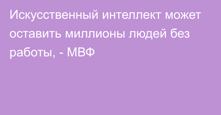 Искусственный интеллект может оставить миллионы людей без работы, -  МВФ