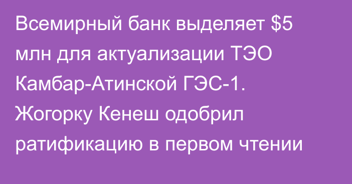 Всемирный банк выделяет $5 млн для актуализации ТЭО Камбар-Атинской ГЭС-1. Жогорку Кенеш одобрил ратификацию в первом чтении