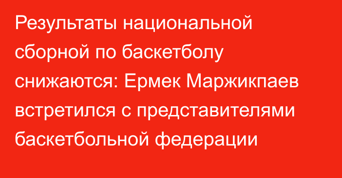 Результаты национальной сборной по баскетболу снижаются: Ермек Маржикпаев встретился с представителями баскетбольной федерации