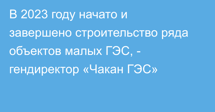 В 2023 году начато и завершено строительство ряда объектов малых ГЭС, - гендиректор «Чакан ГЭС»