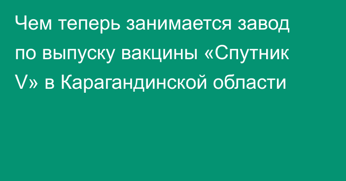 Чем теперь занимается завод по выпуску вакцины «Спутник V» в Карагандинской области