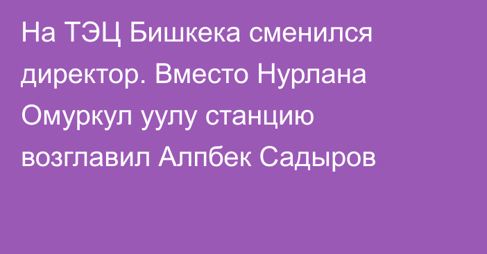 На ТЭЦ Бишкека сменился директор. Вместо Нурлана Омуркул уулу станцию возглавил  Алпбек Садыров