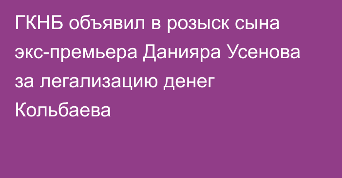 ГКНБ объявил в розыск сына экс-премьера Данияра Усенова за легализацию денег Кольбаева