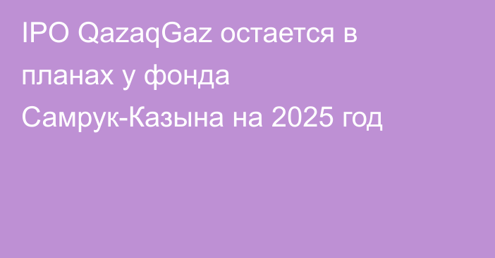 IPO QazaqGaz остается в планах у фонда Самрук-Казына на 2025 год