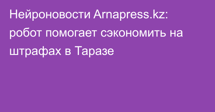 Нейроновости Arnapress.kz: робот помогает сэкономить на штрафах в Таразе