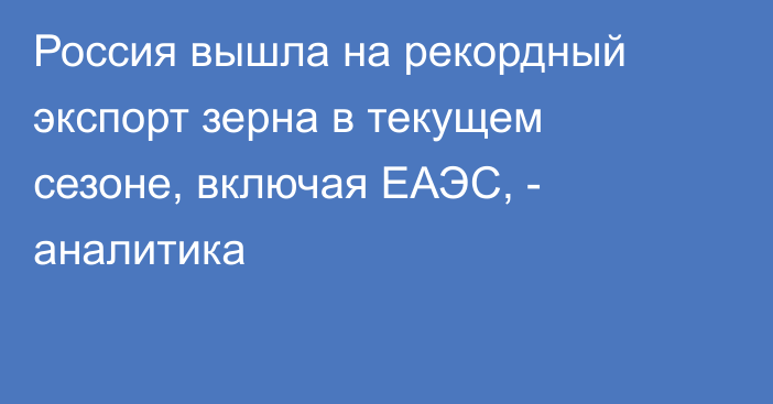 Россия вышла на рекордный экспорт зерна в текущем сезоне, включая ЕАЭС, - аналитика