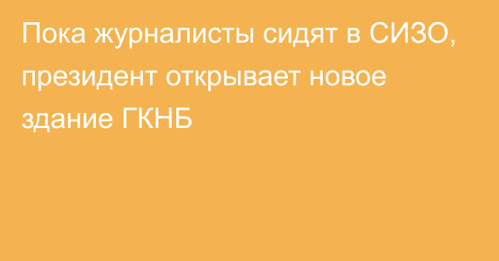 Пока журналисты сидят в СИЗО, президент открывает новое здание ГКНБ