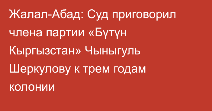 Жалал-Абад: Суд приговорил члена партии «Бүтүн Кыргызстан» Чыныгуль Шеркулову к трем годам колонии