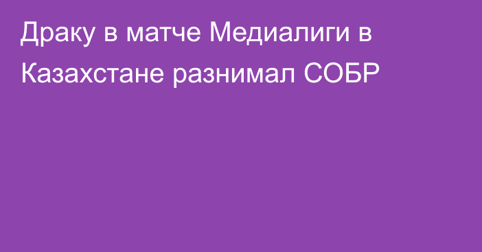 Драку в матче Медиалиги в Казахстане разнимал СОБР