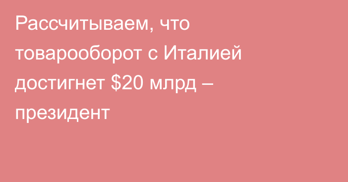 Рассчитываем, что товарооборот с Италией достигнет $20 млрд – президент