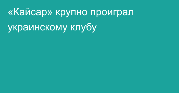 «Кайсар» крупно проиграл украинскому клубу