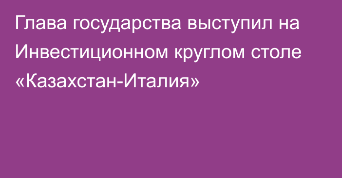 Глава государства выступил на Инвестиционном круглом столе «Казахстан-Италия»