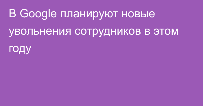 В Google планируют новые увольнения сотрудников в этом году